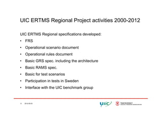 UIC ERTMS Regional Project activities 2000-2012
UIC ERTMS Regional specifications developed:
• FRS
• Operational scenario document
• Operational rules document
• Basic GRS spec. including the architecture
• Basic RAMS spec.
• Basic for test scenarios
• Participation in tests in Swedenp
• Interface with the UIC benchmark group
8 2012-05-03
 