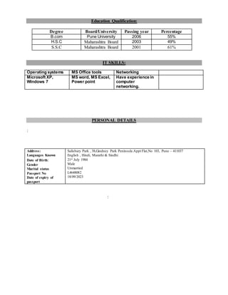 Education Qualification:
Degree Board/University Passing year Percentage
B.com Pune University 2006 55%
H.S.C Maharashtra Board 2003 49%
S.S.C Maharashtra Board 2001 61%
IT SKILLS:
Operating systems MS Office tools Networking
Microsoft XP,
Windows 7
MS word, MS Excel,
Power point
Have experience in
computer
networking.
PERSONAL DETAILS
:
Address:
Languages Known
Date of Birth:
Gender
Marital status
Passport No
Date of expiry of
passport
Salisbary Park , 38,Gindney Park Peninsula Appt Flat,No 103, Pune – 411037
English , Hindi, Marathi & Sindhi
21st July 1984
Male
Unmarried
L4648082
18/09/2023
:
 
