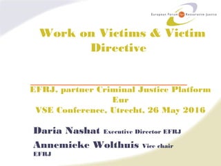 Work on Victims & Victim
Directive
EFRJ, partner Criminal Justice Platform
Eur
VSE Conference, Utrecht, 26 May 2016
Daria Nashat Executive Director EFRJ
Annemieke Wolthuis Vice chair
EFRJ
 