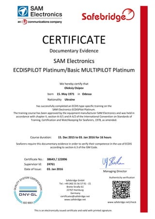 Safebridge GmbH
Tel.: +49 (40) 55 56 57 91 - 15
Breite Straße 61
22767 Hamburg
Germany
certificates@safebridge.net
www.safebridge.net
CERTIFICATE
Managing Director
Documentary Evidence
SAM Electronics
ECDISPILOT Platinum/Basic MULTIPILOT Platinum
We hereby certify that
Oleksiy Osipov
has successfully completed an ECDIS type-specific training on the
SAM Electronics ECDISPilot Platinum.
The training course has been approved by the equipment manufacturer SAM Electronics and was held in
accordance with chapter II, section A-II/1 and A-II/2 of the International Convention on Standards of
Training, Certification and Watchkeeping for Seafarers, 1978, as amended.
15. Dec 2015 to 03. Jan 2016 for 16 hoursCourse duration:
Seafarers require this documentary evidence in order to verify their competence in the use of ECDIS
according to section 6.3 of the ISM Code.
03. Jan 2016Date of Issue:
24761Supervisor Id:
38643 / 122896Certificate No.:
UkraineNationality
Odessain15. May 1971born
This is an electronically issued certificate and valid with printed signature.
Authenticity verification
www.safebridge.net/check
 