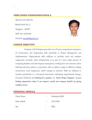 `
ANBU DURAI VEERANARAYANAN.A
Block No.507 ,#02-351,
Bedok North Ave 3,
Singapore - 460507,
H/P: +65- 83155549,
Email Id: veeraa01@gmail.com .
CAREER OBJECTIVE
Graduate of Civil Engineering with seven (7) years comprehensive experience
In Construction and Engineering field specifically in Project Management and
Implementation. Organizational skills sufficient to prioritize work and complete
assignments accurately, either independently or as part of a team, under pressure of
competing deadlines and with frequent interruptions, working from own initiative and/or
following direction, policies, or procedures. Has an ability to adapt in different working
environment, work assignments, and/or changes in priorities. Skills are sufficient to
maintain productivity in a fast-paced environment undergoing organizational changes.
Computer Proficient and Seeking for a position as Senior Project Engineer in your
leading organization where I can improve myself and company benefits by giving
excellent service.
PERSONAL PROFILE
Father Name : Anbudurai.M.M
Date of Birth : 15.07.1985
Sex : Male
 