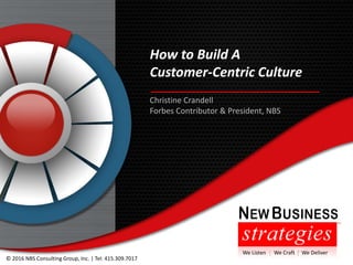 ChrisCrandell #cxinnovator | www.newbizs.com | © 2016 NBS Consulting Group, Inc. | Tel: 415.309.7017
How to Build A
Customer-Centric Culture
© 2016 NBS Consulting Group, Inc. | Tel: 415.309.7017
Christine Crandell
Forbes Contributor & President, NBS
We Listen | We Craft | We Deliver
 