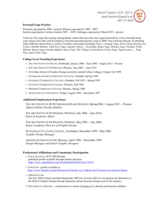 Personal Yoga Practice
Personal yoga practice 2004 - present; Bikram yoga practice 2005 - 2007;
Sumits yoga practice (various studios) 2007 – 2010; Ashtanga yoga practice March 2013 - present
I took my first yoga class during undergraduate school and since that time yoga beckoned me. I have attended many
yoga classes since then and developed a consistent personal practice yoga in 2004. I have had the pleasure of attending
many different classes from a variety of teachers and studios including: Dave’s Astanga Yoga, Desert Song Healing Arts
Center, Humble Monkey, LifePower Yoga, Lifetime Fitness – Scottsdale, Metta Yoga, Moksha Yoga, Paradise Valley
Bikram, Sumits Yoga (various studios), Surya Yoga, The Village at Camelback, Urban Yoga, Yoga because…, Yoga
Pura, and At One Yoga.
College Level Teaching Experience
• THE ART INSTITUTE ONLINE, Pittsburgh, January 2006 – June 2006 + August 2011 - Present
• THE ART INSTITUTE OF PHOENIX, Phoenix, June 2001 – June 2014
• Al Collins School of Graphic Design (currently named Collins College), Tempe, Fall 1998
• CHANDLER-GILBERT COMMUNITY COLLEGE, Chandler, Spring 1998
• GLENDALE COMMUNITY COLLEGE, Glendale, Fall 1993 – Spring 1995
• GATEWAY COMMUNITY COLLEGE, Phoenix, Fall 1994
• PHOENIX COMMUNITY COLLEGE, Phoenix, Spring 1988
• ARIZONA STATE UNIVERSITY, Tempe, August 1984 – December 1987
Additional Employment Experience
THE ART INSTITUTE OF PITTSBURGH-ONLINE DIVISION, Spring 2006 + August 2011 – Present
Adjunct Online Faculty Member
THE ART INSTITUTE OF PHOENIX, PHOENIX, July 2006 – June 2014
Dean of Academic Affairs
THE ART INSTITUTE OF PHOENIX, PHOENIX, May 2001 – July 2006
Senior Academic Director of Graphic Design
SCOTTSDALE CULTURAL COUNCIL, Scottsdale, December 1998 – May 2001
Graphic Design Manager
ARIZONA SCIENCE CENTER, Phoenix, April 1996 – December 1998
Design Manager and Senior Graphic Designer
Professional Affiliations and Community Participation
• YOGA ALLIANCE, RYT 500 Member
published profile available through teacher directory
https://www.yogaalliance.org/TeacherPublicProfile?tid=116539
• LINKED IN - profile available at:
https://www.linkedin.com/profile/preview?locale=en_US&trk=prof-0-sb-preview-primary-button
• AIGA FELLOW
The first AIGA Fellow awarded (September 2007) by Arizona AIGA in recognition for dedication to
the field of Graphic Design through education and professional design work in the industry.
• FREE ARTS OF ARIZONA – volunteered as a mentor bringing art to abused and homeless children
 