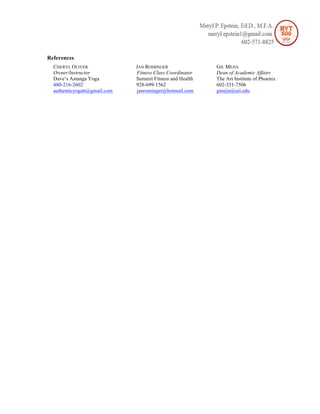 References
CHERYL OLIVER JAN ROMINGER GIL MEJIA
Owner/Instructor Fitness Class Coordinator Dean of Academic Affairs
Dave’s Astanga Yoga Summit Fitness and Health The Art Institute of Phoenix
480-216-2602 928-699-1562 602-331-7506
authenticyogatt@gmail.com janrominger@hotmail.com gmejia@aii.edu
 