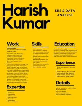 Harish
Kumar
Work
Data Analysis, Data Mining, Data
preparation & Automation With
excellent Advance Excel , VBA
Analytic skills reports are prepared
with large data on daily/ monthly /
Qtrly / Yearly basis with 100%
Accuracy.
Zonal Mis Analyst
Bajaj Allianz General Insurance Co. Ltd.
Oct.2015 - Present
Skills
Ability to read and
interpret reports & diagrams .
Able to communicate effectively
at all levels and willing to learn
new skills.
Having a understanding of VBA
Programming.
Help senior management with
Presentations and large scale
data analysis.
Expertise problem solving skills
in Excel (Advance Excel)
Working on SAP- Infoview
Expertise
Mis Reports
Data Analysis
Advance Excel
VBA Programming
Automation
Presentations
Business Inteligence
Education
- Advance Excel Training(2014)
- Bachelor of Commerce - Delhi University (2010)
-100 Hour Information Technology Training form
(Institute of Chartered Accountants of India)
Diploma in Professional Studies (2011)
- VBA Certification - Macro Analytics Technology
Experience
5 Year Rich Experience in Mis & Data
Analysis.
Oct 15 to Present - Bajaj Allianz GIC
Feb 13 to Oct 15 - Max Healthcare
Jan 11 to Feb 13 - Focusale Pvt Ltd.
Apr 10 to Jan 11 - Aditya Traders
MIS & DATA
ANALYST
Having experience working with large scale
data preparing Budget Vs. Achievement
Zonal Performance Report on daily basis,
Channel Wise, Agent Wise, Line of business
Wise report Motor Insurance related Reports
TP, CVTP -Standalone, Channel Wise Branch
performance, Claim Ratio %/ Loss Ratio%
Channel Wise Agent Wise, Line of business
Wise, Growth , Budget Preparation &
finalization, High loss making agents reports.
Business Mix, Motor Mix, Channel Wise
Business Contribution Report. Prepare easy
to understand reports with help of graphs.
Details
Address:- Rohini Sector -1, Delhi-110086
M: +91-9210628990
M: +91-8377806440
E: dhadra.harish@gmail.com
http://harishdhadra.blogspot.in/
 