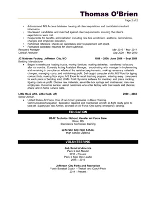 Thomas O’Brien
Page 2 of 2
• Administered MS Access database housing all client requisitions and candidate/consultant
information.
• Interviewed candidates and matched against client requirements ensuring the client’s
expectations were met.
• Responsible for benefits administration including new hire enrollment, additions, terminations,
changes and employee education.
• Performed reference checks on candidates prior to placement with client.
• Formatted candidate resumes for client submittal.
Resource Manager Mar 2010 – May 2011
Clerical Recruiter Sep 2009 – Mar 2010
JC Mattress Factory, Jefferson City, MO 1998 – 2000, June 2006 – Sept 2009
Bedding Manufacturer
 Began in warehouse loading trucks, moving furniture, making deliveries; transferred to factory
after six months. Currently Acting Assistant Manager, coordinating with manager in implementing
and remaining in compliance w/federal fire resistant requirements, making necessary materials
changes, managing costs, and maintaining profit. Self-taught computer skills: MS Word for typing
contract bids, making floor signs; MS Excel for recall tracking program, entering every component
for each piece of bedding sold; JCM's Profit Systems software for inventory and piece tracking,
figuring costs vs profit. Choose raw materials, assemble box springs and mattresses; train new
employees. Customer service: assist customers who enter factory with their needs and choices;
phone and in-home service calls.
Little Rock AFB, Little Rock, AR 2000 – 2004
Senior Airman
 United States Air Force. One of two honor graduates in Basic Training.
Communication/Navigation Specialist: repaired and maintained aircraft as flight ready prior to
take-off. Supervised two Airmen. Worked on Air Force One during emergency landing.
EDUCATION
USAF Technical School, Keesler Air Force Base
Biloxi, MS
Electronics Technician Training
Jefferson City High School
High School Diploma
VOLUNTEERING
Cub Scout of America
Pack 2 Cub Master
2016 - Present
Pack 2 Tiger Den Leader
2015 – 2016
Jefferson City Parks and Recreation
Youth Baseball Coach – Teeball and Coach-Pitch
2014 - Present
 