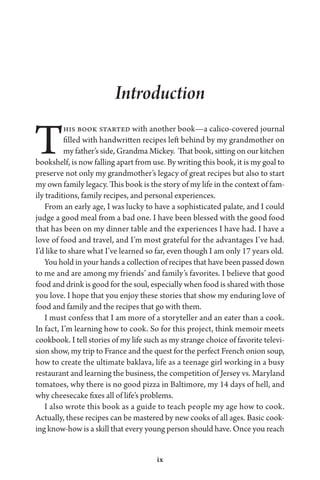 ix
Introduction
This book started with another book—a calico-covered journal
filled with handwritten recipes left behind by my grandmother on
my father’s side, Grandma Mickey. That book, sitting on our kitchen
bookshelf, is now falling apart from use. By writing this book, it is my goal to
preserve not only my grandmother’s legacy of great recipes but also to start
my own family legacy. This book is the story of my life in the context of fam-
ily traditions, family recipes, and personal experiences.
From an early age, I was lucky to have a sophisticated palate, and I could
judge a good meal from a bad one. I have been blessed with the good food
that has been on my dinner table and the experiences I have had. I have a
love of food and travel, and I’m most grateful for the advantages I’ve had.
I’d like to share what I’ve learned so far, even though I am only 17 years old.
You hold in your hands a collection of recipes that have been passed down
to me and are among my friends’ and family’s favorites. I believe that good
food and drink is good for the soul, especially when food is shared with those
you love. I hope that you enjoy these stories that show my enduring love of
food and family and the recipes that go with them.
I must confess that I am more of a storyteller and an eater than a cook.
In fact, I’m learning how to cook. So for this project, think memoir meets
cookbook. I tell stories of my life such as my strange choice of favorite televi-
sion show, my trip to France and the quest for the perfect French onion soup,
how to create the ultimate baklava, life as a teenage girl working in a busy
restaurant and learning the business, the competition of Jersey vs. Maryland
tomatoes, why there is no good pizza in Baltimore, my 14 days of hell, and
why cheesecake fixes all of life’s problems.
I also wrote this book as a guide to teach people my age how to cook.
Actually, these recipes can be mastered by new cooks of all ages. Basic cook-
ing know-how is a skill that every young person should have. Once you reach
 