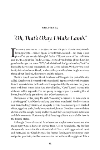 89
Chapter 15
“Oh, That’s Okay. I Make Lamb.”
I’ve been to several countries over the years thanks to my travel-
loving parents—France, Spain, Great Britain, Iceland—but there is one
place I’ve yet to visit although I feel as if I know some of the traditions
and LOTS about the food: Greece. I’ve told you before about how my
grandmother got the name “YaYa,” which is Greek for “grandmother,” but I’m
blessed to have other connections to the Greek culture. We have very close
family friends who are Greek, and over the years they have taught us many
things about the food, the culture, and the religion.
The first time I ever had Greek food was in Chicago in the part of the city
called Greektown. I remember the wonderful appetizer where the waiters
flamed kasseri cheese table-side and then put out the flames over the gooey
mess with fresh lemon juice. And they all yelled, “Opa!” Later I learned this
dish was called saganaki. I’m not going to suggest you try making this at
home, but defiantly get it if you visit a Greek restaurant.
The famous writer Josep Pla said, “A country’s cuisine is its landscape in
a cooking pot.” And Greek cooking combines wonderful Mediterranean
sun-drenched ingredients, all uniquely Greek: Kalamata or green cracked
olives, eggplant, garlic, lamb, lovely seafood, lemon. Combine those with feta
cheese and filo dough, honey and herbs, and the Greeks produce nutritious
and delicious meals. Fortunately all of these ingredients are available here in
the United States.
Although Greek olives and feta cheese are staples in our house, we also
make many Greek dishes in our far-from-Greek household. My mother
always made moussaka, the national dish of Greece with eggplant and meat
and pasta, and our Greek friends, the Prassas family, gave my mother their
recipe for pastitsio, similar to moussaka but without the eggplant. It is a
 