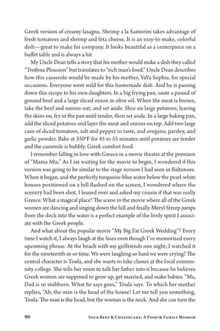 90 Sour Beef  Cheesecake: A Food  Family Memoir
Greek version of creamy lasagna. Shrimp a la Santorini takes advantage of
fresh tomatoes and shrimp and feta cheese. It is an easy-to-make, colorful
dish—great to make for company. It looks beautiful as a centerpiece on a
buffet table and is always a hit.
My Uncle Dean tells a story that his mother would make a dish they called
“Trofima Plousion” but translates to “rich man’s food.” Uncle Dean describes
how this casserole would be made by his mother, YaYa Sophia, for special
occasions. Everyone went wild for this homemade dish. And he is passing
down this recipe to his own daughters. In a big frying pan, saute a pound of
ground beef and a large sliced onion in olive oil. When the meat is brown,
take the beef and onions out, and set aside. Slice six large potatoes, leaving
the skins on, fry in the pan until tender, then set aside. In a large baking pan,
add the sliced potatoes and layer the meat and onions on top. Add two large
cans of diced tomatoes, salt and pepper to taste, and oregano, parsley, and
garlic powder. Bake at 350°F for 45 to 55 minutes until potatoes are tender
and the casserole is bubbly. Greek comfort food.
I remember falling in love with Greece in a movie theatre at the premiere
of “Mama Mia.” As I sat waiting for the movie to begin, I wondered if this
version was going to be similar to the stage version I had seen in Baltimore.
When it began, and the perfectly turquoise-blue water below the pearl-white
houses positioned on a hill flashed on the screen, I wondered where the
scenery had been shot. I leaned over and asked my cousin if that was really
Greece. What a magical place! The scene in the movie where all of the Greek
women are dancing and singing down the hill and finally Meryl Streep jumps
from the dock into the water is a perfect example of the lively spirit I associ-
ate with the Greek people.
And what about the popular movie “My Big Fat Greek Wedding”? Every
time I watch it, I always laugh at the lines even though I’ve memorized every
upcoming phrase. At the beach with my girlfriends one night, I watched it
for the nineteenth or so time. We were laughing so hard we were crying! The
central character is Toula, and she wants to take classes at the local commu-
nity college. She tells her mom to talk her father into it because he believes
Greek women are supposed to grow up, get married, and make babies. “Ma,
Dad is so stubborn. What he says goes,” Toula says. To which her mother
replies, “Ah, the man is the head of the house! Let me tell you something,
Toula. The man is the head, but the woman is the neck. And she can turn the
 