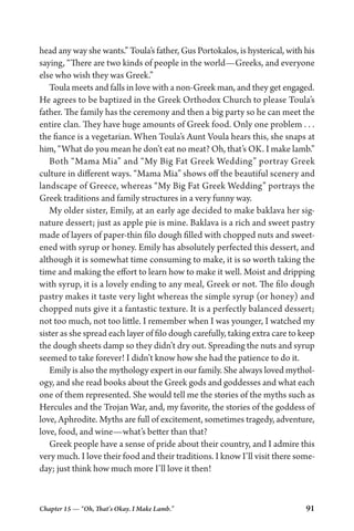 Chapter 15 — “Oh, That’s Okay. I Make Lamb.” 91
head any way she wants.” Toula’s father, Gus Portokalos, is hysterical, with his
saying, “There are two kinds of people in the world—Greeks, and everyone
else who wish they was Greek.”
Toula meets and falls in love with a non-Greek man, and they get engaged.
He agrees to be baptized in the Greek Orthodox Church to please Toula’s
father. The family has the ceremony and then a big party so he can meet the
entire clan. They have huge amounts of Greek food. Only one problem . . .
the fiance is a vegetarian. When Toula’s Aunt Voula hears this, she snaps at
him, “What do you mean he don’t eat no meat? Oh, that’s OK. I make lamb.”
Both “Mama Mia” and “My Big Fat Greek Wedding” portray Greek
culture in different ways. “Mama Mia” shows off the beautiful scenery and
landscape of Greece, whereas “My Big Fat Greek Wedding” portrays the
Greek traditions and family structures in a very funny way.
My older sister, Emily, at an early age decided to make baklava her sig-
nature dessert; just as apple pie is mine. Baklava is a rich and sweet pastry
made of layers of paper-thin filo dough filled with chopped nuts and sweet-
ened with syrup or honey. Emily has absolutely perfected this dessert, and
although it is somewhat time consuming to make, it is so worth taking the
time and making the effort to learn how to make it well. Moist and dripping
with syrup, it is a lovely ending to any meal, Greek or not. The filo dough
pastry makes it taste very light whereas the simple syrup (or honey) and
chopped nuts give it a fantastic texture. It is a perfectly balanced dessert;
not too much, not too little. I remember when I was younger, I watched my
sister as she spread each layer of filo dough carefully, taking extra care to keep
the dough sheets damp so they didn’t dry out. Spreading the nuts and syrup
seemed to take forever! I didn’t know how she had the patience to do it.
Emily is also the mythology expert in our family. She always loved mythol-
ogy, and she read books about the Greek gods and goddesses and what each
one of them represented. She would tell me the stories of the myths such as
Hercules and the Trojan War, and, my favorite, the stories of the goddess of
love, Aphrodite. Myths are full of excitement, sometimes tragedy, adventure,
love, food, and wine—what’s better than that?
Greek people have a sense of pride about their country, and I admire this
very much. I love their food and their traditions. I know I’ll visit there some-
day; just think how much more I’ll love it then!
 