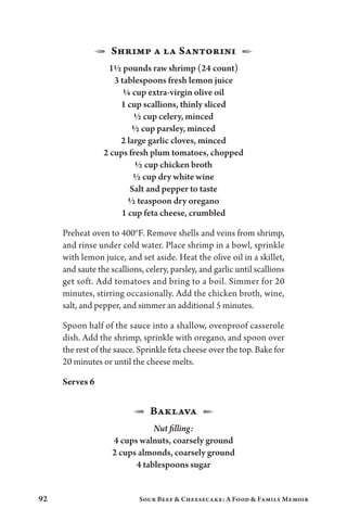 92 Sour Beef  Cheesecake: A Food  Family Memoir
1  Shrimp a la Santorini  2
1½ pounds raw shrimp (24 count)
3 tablespoons fresh lemon juice
¼ cup extra-virgin olive oil
1 cup scallions, thinly sliced
½ cup celery, minced
½ cup parsley, minced
2 large garlic cloves, minced
2 cups fresh plum tomatoes, chopped
½ cup chicken broth
½ cup dry white wine
Salt and pepper to taste
½ teaspoon dry oregano
1 cup feta cheese, crumbled
Preheat oven to 400°F. Remove shells and veins from shrimp,
and rinse under cold water. Place shrimp in a bowl, sprinkle
with lemon juice, and set aside. Heat the olive oil in a skillet,
and saute the scallions, celery, parsley, and garlic until scallions
get soft. Add tomatoes and bring to a boil. Simmer for 20
minutes, stirring occasionally. Add the chicken broth, wine,
salt, and pepper, and simmer an additional 5 minutes.
Spoon half of the sauce into a shallow, ovenproof casserole
dish. Add the shrimp, sprinkle with oregano, and spoon over
the rest of the sauce. Sprinkle feta cheese over the top. Bake for
20 minutes or until the cheese melts.
Serves 6
1 Baklava 2
Nut filling:
4 cups walnuts, coarsely ground
2 cups almonds, coarsely ground
4 tablespoons sugar
 
