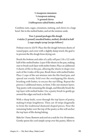 Chapter 15 — “Oh, That’s Okay. I Make Lamb.” 93
½ teaspoon cinnamon
¼ teaspoon nutmeg
¼ ground cloves
3 tablespoons salted butter, melted
Combine nuts, sugar, cinnamon, nutmeg, and cloves in a large
bowl. Stir in the melted butter, and set the mixture aside.
Two 1-pound packages filo dough
4 sticks (1 pound) unsalted butter, melted, divided in half
2 cups simple syrup (recipe follows)
Preheat oven to 325°F. Place the filo dough between sheets of
waxed paper, and cover with a slightly damp towel; the goal is
to prevent the filo dough from drying out.
Brush the bottom and sides of a jelly roll pan (18 x 12) with
half of the melted butter. Layer 8 filo sheets in the pan, making
sure to brush each layer with melter butter. Place an additional
4 sheets of filo in the pan, allowing the sheets to drape over
each of the 4 sides of the pan. Brush these with melted butter.
Place 2 cups of the nut mixture into the filo-lined pan, and
spread out evenly. Fold over the overlapping filo sheets,
brushing with butter, to encase the nut filling. Repeat the
process 2 additional times, to form 3 filo-nut mixture layers.
Top pastry with remaining filo dough, and liberally brush the
top layer with melted butter. Use a pastry brush to gently go
around the edges and tuck in the filo.
With a sharp knife, score through the top layers of pastry,
making 6 strips lengthwise. Then cut 10 strips diagonally
to form the traditional diamond-shaped pieces. Pour the
remaining butter over the top of the pastry as this will anchor
the top layer of filo during baking.
Bake for 1 hour. Remove and cool on a rack for 5 to 10 minutes.
Gently spoon the cool simple syrup over the pastry. Allow to
 