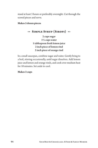 94 Sour Beef  Cheesecake: A Food  Family Memoir
stand at least 3 hours or preferably overnight. Cut through the
scored pieces and serve.
Makes 5 dozen pieces
1  Simple Syrup (Siropi)  2
2 cups sugar
1½ cups water
1 tablespoon fresh lemon juice
2 inch piece of lemon rind
2 inch piece of orange rind
In a small saucepan, combine sugar and water. Gently bring to
a boil, stirring occasionally, until sugar dissolves. Add lemon
juice and lemon and orange rinds, and cook over medium heat
for 10 minutes. Set aside to cool.
Makes 2 cups
 