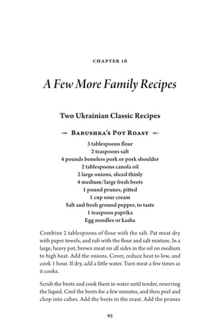 95
Chapter 16
A Few More Family Recipes
Two Ukrainian Classic Recipes
1  Babushka’s Pot Roast  2
3 tablespoons flour
2 teaspoons salt
4 pounds boneless pork or pork shoulder
2 tablespoons canola oil
2 large onions, sliced thinly
4 medium/large fresh beets
1 pound prunes, pitted
1 cup sour cream
Salt and fresh ground pepper, to taste
1 teaspoon paprika
Egg noodles or kasha
Combine 2 tablespoons of flour with the salt. Pat meat dry
with paper towels, and rub with the flour and salt mixture. In a
large, heavy pot, brown meat on all sides in the oil on medium
to high heat. Add the onions. Cover, reduce heat to low, and
cook 1 hour. If dry, add a little water. Turn meat a few times as
it cooks.
Scrub the beets and cook them in water until tender, reserving
the liquid. Cool the beets for a few minutes, and then peel and
chop into cubes. Add the beets to the roast. Add the prunes
 