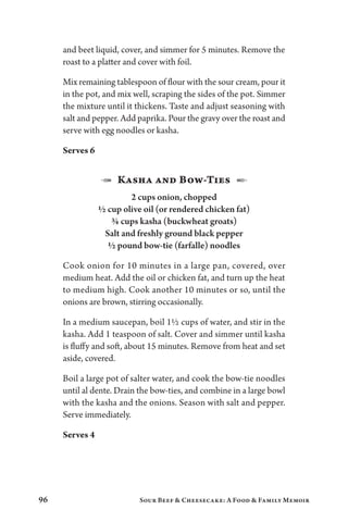 96 Sour Beef  Cheesecake: A Food  Family Memoir
and beet liquid, cover, and simmer for 5 minutes. Remove the
roast to a platter and cover with foil.
Mix remaining tablespoon of flour with the sour cream, pour it
in the pot, and mix well, scraping the sides of the pot. Simmer
the mixture until it thickens. Taste and adjust seasoning with
salt and pepper. Add paprika. Pour the gravy over the roast and
serve with egg noodles or kasha.
Serves 6
1  Kasha and Bow-Ties  2
2 cups onion, chopped
½ cup olive oil (or rendered chicken fat)
¾ cups kasha (buckwheat groats)
Salt and freshly ground black pepper
½ pound bow-tie (farfalle) noodles
Cook onion for 10 minutes in a large pan, covered, over
medium heat. Add the oil or chicken fat, and turn up the heat
to medium high. Cook another 10 minutes or so, until the
onions are brown, stirring occasionally.
In a medium saucepan, boil 1½ cups of water, and stir in the
kasha. Add 1 teaspoon of salt. Cover and simmer until kasha
is fluffy and soft, about 15 minutes. Remove from heat and set
aside, covered.
Boil a large pot of salter water, and cook the bow-tie noodles
until al dente. Drain the bow-ties, and combine in a large bowl
with the kasha and the onions. Season with salt and pepper.
Serve immediately.
Serves 4
 