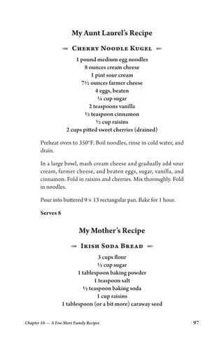 Chapter 16 — A Few More Family Recipes 97
My Aunt Laurel’s Recipe
1  Cherry Noodle Kugel  2
1 pound medium egg noodles
8 ounces cream cheese
1 pint sour cream
7½ ounces farmer cheese
4 eggs, beaten
¼ cup sugar
2 teaspoons vanilla
½ teaspoon cinnamon
½ cup raisins
2 cups pitted sweet cherries (drained)
Preheat oven to 350°F. Boil noodles, rinse in cold water, and
drain.
In a large bowl, mash cream cheese and gradually add sour
cream, farmer cheese, and beaten eggs, sugar, vanilla, and
cinnamon. Fold in raisins and cherries. Mix thoroughly. Fold
in noodles.
Pour into buttered 9 × 13 rectangular pan. Bake for 1 hour.
Serves 8
My Mother’s Recipe
1  Irish Soda Bread  2
3 cups flour
½ cup sugar
1 tablespoon baking powder
1 teaspoon salt
½ teaspoon baking soda
1 cup raisins
1 tablespoon (or a bit more) caraway seed
 