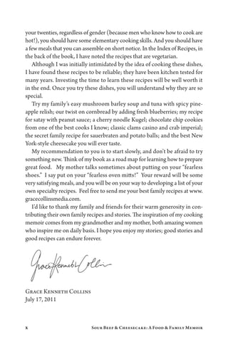x Sour Beef  Cheesecake: A Food  Family Memoir
your twenties, regardless of gender (because men who know how to cook are
hot!), you should have some elementary cooking skills. And you should have
a few meals that you can assemble on short notice. In the Index of Recipes, in
the back of the book, I have noted the recipes that are vegetarian.
Although I was initially intimidated by the idea of cooking these dishes,
I have found these recipes to be reliable; they have been kitchen tested for
many years. Investing the time to learn these recipes will be well worth it
in the end. Once you try these dishes, you will understand why they are so
special.
Try my family’s easy mushroom barley soup and tuna with spicy pine-
apple relish; our twist on cornbread by adding fresh blueberries; my recipe
for satay with peanut sauce; a cherry noodle Kugel; chocolate chip cookies
from one of the best cooks I know; classic clams casino and crab imperial;
the secret family recipe for sauerbraten and potato balls; and the best New
York-style cheesecake you will ever taste.
My recommendation to you is to start slowly, and don’t be afraid to try
something new. Think of my book as a road map for learning how to prepare
great food. My mother talks sometimes about putting on your “fearless
shoes.” I say put on your “fearless oven mitts!” Your reward will be some
very satisfying meals, and you will be on your way to developing a list of your
own specialty recipes. Feel free to send me your best family recipes at www.
gracecollinsmedia.com.
I’d like to thank my family and friends for their warm generosity in con-
tributing their own family recipes and stories. The inspiration of my cooking
memoir comes from my grandmother and my mother, both amazing women
who inspire me on daily basis. I hope you enjoy my stories; good stories and
good recipes can endure forever.
Grace Kenneth Collins
July 17, 2011
 