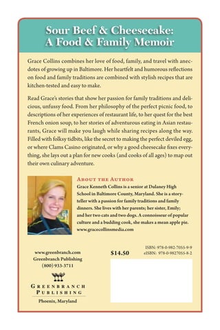 Grace Collins combines her love of food, family, and travel with anec-
dotes of growing up in Baltimore. Her heartfelt and humorous reflections
on food and family traditions are combined with stylish recipes that are
kitchen-tested and easy to make.
Read Grace’s stories that show her passion for family traditions and deli-
cious, unfussy food. From her philosophy of the perfect picnic food, to
descriptions of her experiences of restaurant life, to her quest for the best
French onion soup, to her stories of adventurous eating in Asian restau-
rants, Grace will make you laugh while sharing recipes along the way.
Filled with folksy tidbits, like the secret to making the perfect deviled egg,
or where Clams Casino originated, or why a good cheesecake fixes every-
thing, she lays out a plan for new cooks (and cooks of all ages) to map out
their own culinary adventure.
ISBN: 978-0-982-7055-9-9
eISBN: 978-0-9827055-8-2www.greenbranch.com
Greenbranch Publishing
(800) 933-3711
Phoenix, Maryland
$14.50
About the Author
Grace Kenneth Collins is a senior at Dulaney High
School in Baltimore County, Maryland. She is a story­
teller with a passion for family traditions and family
dinners. She lives with her parents; her sister, Emily;
and her two cats and two dogs. A connoisseur of popular
culture and a budding cook, she makes a mean apple pie.
www.gracecollinsmedia.com
Sour Beef  Cheesecake:
A Food  Family Memoir
 