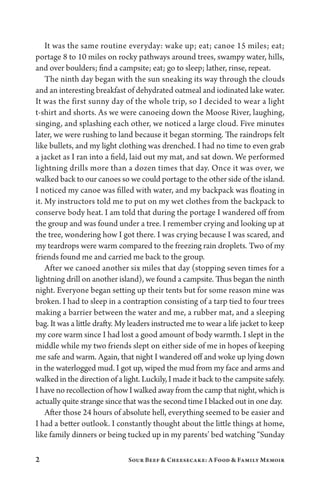 2 Sour Beef  Cheesecake: A Food  Family Memoir
It was the same routine everyday: wake up; eat; canoe 15 miles; eat;
portage 8 to 10 miles on rocky pathways around trees, swampy water, hills,
and over boulders; find a campsite; eat; go to sleep; lather, rinse, repeat.
The ninth day began with the sun sneaking its way through the clouds
and an interesting breakfast of dehydrated oatmeal and iodinated lake water.
It was the first sunny day of the whole trip, so I decided to wear a light
t-shirt and shorts. As we were canoeing down the Moose River, laughing,
singing, and splashing each other, we noticed a large cloud. Five minutes
later, we were rushing to land because it began storming. The raindrops felt
like bullets, and my light clothing was drenched. I had no time to even grab
a jacket as I ran into a field, laid out my mat, and sat down. We performed
lightning drills more than a dozen times that day. Once it was over, we
walked back to our canoes so we could portage to the other side of the island.
I noticed my canoe was filled with water, and my backpack was floating in
it. My instructors told me to put on my wet clothes from the backpack to
conserve body heat. I am told that during the portage I wandered off from
the group and was found under a tree. I remember crying and looking up at
the tree, wondering how I got there. I was crying because I was scared, and
my teardrops were warm compared to the freezing rain droplets. Two of my
friends found me and carried me back to the group.
After we canoed another six miles that day (stopping seven times for a
lightning drill on another island), we found a campsite. Thus began the ninth
night. Everyone began setting up their tents but for some reason mine was
broken. I had to sleep in a contraption consisting of a tarp tied to four trees
making a barrier between the water and me, a rubber mat, and a sleeping
bag. It was a little drafty. My leaders instructed me to wear a life jacket to keep
my core warm since I had lost a good amount of body warmth. I slept in the
middle while my two friends slept on either side of me in hopes of keeping
me safe and warm. Again, that night I wandered off and woke up lying down
in the waterlogged mud. I got up, wiped the mud from my face and arms and
walked in the direction of a light. Luckily, I made it back to the campsite safely.
I have no recollection of how I walked away from the camp that night, which is
actually quite strange since that was the second time I blacked out in one day.
After those 24 hours of absolute hell, everything seemed to be easier and
I had a better outlook. I constantly thought about the little things at home,
like family dinners or being tucked up in my parents’ bed watching “Sunday
 