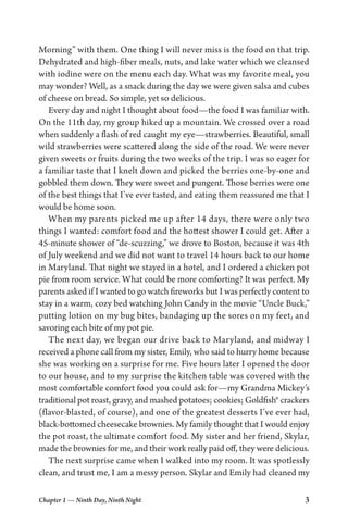 Chapter 1 — Ninth Day, Ninth Night 3
Morning” with them. One thing I will never miss is the food on that trip.
Dehydrated and high-fiber meals, nuts, and lake water which we cleansed
with iodine were on the menu each day. What was my favorite meal, you
may wonder? Well, as a snack during the day we were given salsa and cubes
of cheese on bread. So simple, yet so delicious.
Every day and night I thought about food—the food I was familiar with.
On the 11th day, my group hiked up a mountain. We crossed over a road
when suddenly a flash of red caught my eye—strawberries. Beautiful, small
wild strawberries were scattered along the side of the road. We were never
given sweets or fruits during the two weeks of the trip. I was so eager for
a familiar taste that I knelt down and picked the berries one-by-one and
gobbled them down. They were sweet and pungent. Those berries were one
of the best things that I’ve ever tasted, and eating them reassured me that I
would be home soon.
When my parents picked me up after 14 days, there were only two
things I wanted: comfort food and the hottest shower I could get. After a
45-minute shower of “de-scuzzing,” we drove to Boston, because it was 4th
of July weekend and we did not want to travel 14 hours back to our home
in Maryland. That night we stayed in a hotel, and I ordered a chicken pot
pie from room service. What could be more comforting? It was perfect. My
parents asked if I wanted to go watch fireworks but I was perfectly content to
stay in a warm, cozy bed watching John Candy in the movie “Uncle Buck,”
putting lotion on my bug bites, bandaging up the sores on my feet, and
savoring each bite of my pot pie.
The next day, we began our drive back to Maryland, and midway I
received a phone call from my sister, Emily, who said to hurry home because
she was working on a surprise for me. Five hours later I opened the door
to our house, and to my surprise the kitchen table was covered with the
most comfortable comfort food you could ask for—my Grandma Mickey’s
traditional pot roast, gravy, and mashed potatoes; cookies; Goldfish® crackers
(flavor-blasted, of course), and one of the greatest desserts I’ve ever had,
black-bottomed cheesecake brownies. My family thought that I would enjoy
the pot roast, the ultimate comfort food. My sister and her friend, Skylar,
made the brownies for me, and their work really paid off, they were delicious.
The next surprise came when I walked into my room. It was spotlessly
clean, and trust me, I am a messy person. Skylar and Emily had cleaned my
 