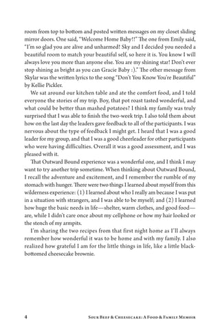 4 Sour Beef  Cheesecake: A Food  Family Memoir
room from top to bottom and posted written messages on my closet sliding
mirror doors. One said, “Welcome Home Baby!!” The one from Emily said,
“I’m so glad you are alive and unharmed! Sky and I decided you needed a
beautiful room to match your beautiful self, so here it is. You know I will
always love you more than anyone else. You are my shining star! Don’t ever
stop shining as bright as you can Gracie Baby :).” The other message from
Skylar was the written lyrics to the song “Don’t You Know You’re Beautiful”
by Kellie Pickler.
We sat around our kitchen table and ate the comfort food, and I told
everyone the stories of my trip. Boy, that pot roast tasted wonderful, and
what could be better than mashed potatoes? I think my family was truly
surprised that I was able to finish the two-week trip. I also told them about
how on the last day the leaders gave feedback to all of the participants. I was
nervous about the type of feedback I might get. I heard that I was a good
leader for my group, and that I was a good cheerleader for other participants
who were having difficulties. Overall it was a good assessment, and I was
pleased with it.
That Outward Bound experience was a wonderful one, and I think I may
want to try another trip sometime. When thinking about Outward Bound,
I recall the adventure and excitement, and I remember the rumble of my
stomach with hunger. There were two things I learned about myself from this
wilderness experience: (1) I learned about who I really am because I was put
in a situation with strangers, and I was able to be myself; and (2) I learned
how huge the basic needs in life—shelter, warm clothes, and good food—
are, while I didn’t care once about my cellphone or how my hair looked or
the stench of my armpits.
I’m sharing the two recipes from that first night home as I’ll always
remember how wonderful it was to be home and with my family. I also
realized how grateful I am for the little things in life, like a little black-
bottomed cheesecake brownie.
 