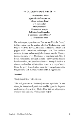Chapter 1 — Ninth Day, Ninth Night 5
1  Mickey’s Pot Roast  2
2 tablespoons Crisco®
3 pounds beef rump roast
2 large onions, sliced
3¾ cups water
2 teaspoons salt
½ teaspoon pepper
2 chicken bouillon cubes
2 teaspoons Gravy Master®
3 tablespoons flour
Use an iron pot, if possible, or a Dutch oven. Melt the Crisco®
in the pot, and sear the meat on all sides. This browning gives
the pot roast the flavor. Add onions and brown, add salt and
pepper. Add 2 cups water, and bring to a boil. Turn the heat
down to simmer, and cover tightly. Simmer meat for 3 hours,
turning the meat every 20 minutes or so using a fork. After 3
hours, remove meat from pot, and add 1 cup water, the chicken
bouillon cubes, and the Gravy Master®. Bring all back to a
simmer, and thicken with the flour mixed in ¾ cup of water.
Strain the gravy through a fine sieve. Serve the pot roast with
the gravy and with mashed potatoes or thick egg noodles.
Serves 6
This is from Mickey’s Cookbook:
“This is all guesswork as I don’t really measure ingredients. I’m sure
after a few times you will get the taste you like. If you like the gravy
darker, use a bit more Gravy Master. Use a little less salt, or more,
whatever suits your taste. Practice makes perfect.”
 