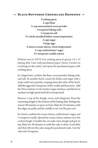 6 Sour Beef  Cheesecake: A Food  Family Memoir
1  Black-Bottomed Cheesecake Brownies  2
Cooking spray
2 cups flour
¾ cup unsweetened cocoa powder
1 teaspoon baking soda
½ teaspoon salt
2½ sticks unsalted butter, room temperature
2 cups sugar
3 large eggs
8 ounces cream cheese, room temperature
½ cup confectioners’ sugar
2½ teaspoons vanilla extract
Preheat oven to 325°F. Use cooking spray to grease a 9 × 13
baking dish. Line with parchment paper (leave 2 inches to
overhang on the ends), and spray the parchment paper with
cooking spray.
In a large bowl, combine the flour, cocoa powder, baking soda,
and salt. In another bowl, cream the butter and sugar with a
mixer until very smooth, scraping down the sides of the bowl.
Add the eggs and 2 teaspoons of the vanilla and beat more. Add
the flour mixture to the butter/sugar mixture, and blend on
medium-to-high speed until all is incorporated.
Reserve 1 cup of the dough, cover, and refrigerate. Press the
remaining dough in the bottom of the baking dish. Refrigerate
at least 30 minutes or up to an hour. Bake for 25 minutes, until
the edges are puffy and the middle is set. Let the pan cool.
In a bowl, combine the cream cheese, confectioners’ sugar, and
½ teaspoon vanilla. Spread the cream cheese mixture over the
cooled dough. Crumble the set aside extra dough and put on
top. Bake for 30 minutes or until the cake is done. Cool dish,
and then lift out the cake using the parchment ends. Cut the
cake into 24 squares.
 