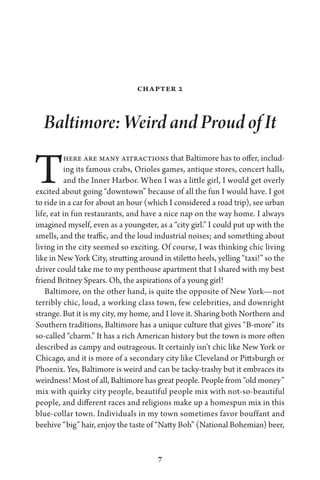 7
Chapter 2
Baltimore: Weird and Proud of It
There are many attractions that Baltimore has to offer, includ-
ing its famous crabs, Orioles games, antique stores, concert halls,
and the Inner Harbor. When I was a little girl, I would get overly
excited about going “downtown” because of all the fun I would have. I got
to ride in a car for about an hour (which I considered a road trip), see urban
life, eat in fun restaurants, and have a nice nap on the way home. I always
imagined myself, even as a youngster, as a “city girl.” I could put up with the
smells, and the traffic, and the loud industrial noises; and something about
living in the city seemed so exciting. Of course, I was thinking chic living
like in New York City, strutting around in stiletto heels, yelling “taxi!” so the
driver could take me to my penthouse apartment that I shared with my best
friend Britney Spears. Oh, the aspirations of a young girl!
Baltimore, on the other hand, is quite the opposite of New York—not
terribly chic, loud, a working class town, few celebrities, and downright
strange. But it is my city, my home, and I love it. Sharing both Northern and
Southern traditions, Baltimore has a unique culture that gives “B-more” its
so-called “charm.” It has a rich American history but the town is more often
described as campy and outrageous. It certainly isn’t chic like New York or
Chicago, and it is more of a secondary city like Cleveland or Pittsburgh or
Phoenix. Yes, Baltimore is weird and can be tacky-trashy but it embraces its
weirdness! Most of all, Baltimore has great people. People from “old money”
mix with quirky city people, beautiful people mix with not-so-beautiful
people, and different races and religions make up a homespun mix in this
blue-collar town. Individuals in my town sometimes favor bouffant and
beehive “big” hair, enjoy the taste of “Natty Boh” (National Bohemian) beer,
 