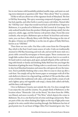 8 Sour Beef  Cheesecake: A Food  Family Memoir
live in row homes with beautifully polished marble steps, and insist on end-
ing every statement or question with “Hon.” More about “Hon” in a minute.
I’d like to tell you about two of the signature foods of Maryland. The first
is Old Bay Seasoning. This spicy seasoning composed of pepper, mustard,
bay leaf, paprika, and other herbs is used in many crab dishes. Named after
the “Old Bay Line” ships that would travel back and forth from Virginia to
Baltimore, it is produced in Baltimore by McCormick  Company. Not
only seafood benefits from this product (think great shrimp salad), but also
popcorn, salads, eggs, and the famous crab potato chips. If you like your
cocktails, why not put a Baltimore spin on them? In local bars and restau-
rants, you can have a Bloody Mary with Old Bay flavoring on the rim of
the glass. A funny use of Old Bay is on the rim of a glass of Natty Boh beer,
known as an “Old Boh.”
Then there are our crabs. Our blue crabs come from the Chesapeake
Bay, which is the East Coast’s main source of crabs. Crabs are traditionally
steamed in Old Bay Seasoning and rock salt, and served B-more style on a
picnic table covered by newspaper or brown paper. These crustaceans are
tough little suckers from which to pick the crab meat, but it is so worth it.
It’s hard work to crack open, pick apart, and pull off parts of the crab but sit-
ting with friends or family and drinking Natty Boh beer lets you forget the
frustration of getting the meat. Picking crabs is a social event. A nice touch is
to slice local Maryland tomatoes and smear the crab spices all over the toma-
toes. You’re probably thinking what a mess. But it is easy to clean up after a
crab feast. You simply roll up the brown paper or newspaper with all of the
crab shells in it, throw it in a big trash bag, and that’s it! We use the blue crabs
in lots of dishes like traditional crab cakes, crab soups (both a cream of crab
and a lighter, spicy, red vegetable crab soup), a funny dish called crab balls,
and the fancy crab imperial.
I live in Baltimore County, just outside the city. I’m close enough that
I can enjoy the city and the country. Yes, people think of Baltimore as the
location where “Homicide: Life on the Street,” the show from the 1990s,
was filmed, and more recently of “The Wire,” which depicts the crime in
Baltimore. Yes, it is a city that has lots of crime and drugs and poverty. There
are parts of the city where flashing blue lights on the top of light poles warn
people to be extra careful when traveling through. But Baltimore has lots of
good points too. It can boast of Edgar Allen Poe’s haunted grave site; “Ace
 