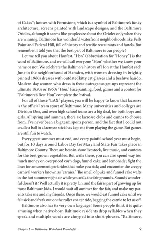 Chapter 2 — Baltimore: Weird and Proud of It 9
of Cakes”; houses with Formstone, which is a symbol of Baltimore’s funky
architecture; screens painted with landscape designs; and the Baltimore
Orioles, although it seems like people care about the Orioles only when they
are winning. Baltimore has wonderful waterfront neighborhoods like Fells
Point and Federal Hill, full of history and terrific restaurants and hotels. But
remember, I told you that the best part of Baltimore is our people!
Let me tell you about Honfest. “Hon” (abbreviation for “Honey”) is the
word of Baltimore, and we will call everyone “Hon” whether we know your
name or not. We celebrate the Baltimore history of Hon at the Honfest each
June in the neighborhood of Hamden, with women dressing in brightly
printed 1960s dresses with outdated kitty cat glasses and a beehive hairdo.
Modern-day women who dress in these outrageous get-ups represent the
ultimate 1950s or 1960s “Hon.” Face painting, food, games and a contest for
“Baltimore’s Best Hon” complete the festival.
For all of those “LAX” players, you will be happy to know that lacrosse
is the official team sport of Baltimore. Many universities and colleges are
Division One, and even high school teams are a big deal, for both boys and
girls. All spring and summer, there are lacrosse clubs and camps to choose
from. I’ve never been a big team sports person, and the fact that I could not
cradle a ball in a lacrosse stick has kept me from playing the game. But games
are still fun to watch.
Every great summer must end, and every painful school year must begin,
but for 10 days around Labor Day the Maryland State Fair takes place in
Baltimore County. There are best-in-show livestock, live music, and contests
for the best-grown vegetables. But while there, you can also spend way too
much money on overpriced corn dogs, funnel cake, and lemonade; fight the
lines for amusement park rides that make you sick; and encounter the creepy
carnival workers known as “carnies.” The smell of puke and funnel cake wafts
in the hot summer night air while you walk the fair grounds. Sounds wonder-
ful doesn’t it? Well actually it is pretty fun, and the fair is part of growing up for
most Baltimore kids. I would wait all summer for the fair, and make my par-
ents take me and my friends. Once there, we would eat funnel cake until we
felt sick and freak out on the roller coaster ride, begging the carnie to let us off.
Baltimore also has its very own language! Some people think it is quite
amusing when native-born Baltimore residents drop syllables when they
speak and multiple words are chopped into short phrases. “Baltimore,
 