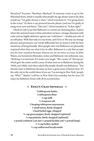 10 Sour Beef  Cheesecake: A Food  Family Memoir
Maryland” becomes “Bawlmer, Murland.” If someone wants to go to the
Maryland shore, which is usually what people my age always want to do, they
would say “I’m gohn downy o-shen,” which translates to “I’m going down
to the ocean.” Or there is my personal favorite phrase (and one I’m guilty of
using every now and then), “Zah-rite?,” which translates to “Is that right?”
I think it’s safe to say that Baltimore is a weird, yet charming place. A place
where the universal name is Hon and where we have a strange obsession with
crabs and are highly defensive against any “crab haters”—frankly just a bit of
an odd place. With that said, it is my home, and I love it. We may say strange
phrases and pronounce our words differently but we mean it with the best
intentions of being friendly. Most people who visit Baltimore are pleasantly
surprised when they see what it has to offer. Baltimore is a city that accepts
you for your craziness because chances are we are twice as crazy. As John
Waters, our hometown filmmaker, writer, and Baltimore-city enthusiast, says,
“Nothing is in bad taste if it makes you laugh.” The creator of “Hairspray,”
which gave the entire world a sense of what went on in Baltimore during the
1950s and 1960s, said when asked why people should visit Baltimore, “You
should come to Baltimore because we have a great sense of humor here. It’s
the only city in the world where if you say ‘I’m moving to New York,’ people
say, ‘Why?’” Maybe I will live in New York City someday, but for now, I’ll
enjoy my Baltimore home with all its eccentricities.
1  Edna’s Crab Imperial  2
3 tablespoons butter
2 tablespoons flour
1 cup milk
½ teaspoon salt
1 heaping tablespoon mayonnaise
1 small onion, finely chopped
2 hard boiled eggs, chopped
¼ cup green pepper, finely chopped (optional)
¼ cup pimento, finely chopped (optional)
1 pound crabmeat (can mix ½ pound backfin and ½ pound lump)
1/3 cup butter, melted
½ cup unflavored breadcrumbs
 