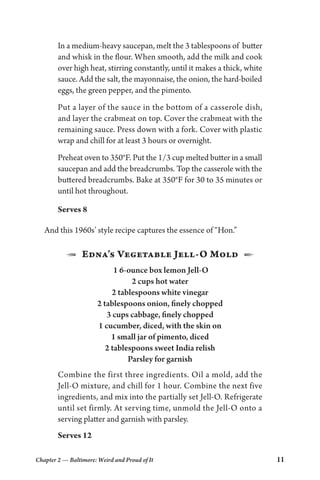 Chapter 2 — Baltimore: Weird and Proud of It 11
In a medium-heavy saucepan, melt the 3 tablespoons of butter
and whisk in the flour. When smooth, add the milk and cook
over high heat, stirring constantly, until it makes a thick, white
sauce. Add the salt, the mayonnaise, the onion, the hard-boiled
eggs, the green pepper, and the pimento.
Put a layer of the sauce in the bottom of a casserole dish,
and layer the crabmeat on top. Cover the crabmeat with the
remaining sauce. Press down with a fork. Cover with plastic
wrap and chill for at least 3 hours or overnight.
Preheat oven to 350°F. Put the 1/3 cup melted butter in a small
saucepan and add the breadcrumbs. Top the casserole with the
buttered breadcrumbs. Bake at 350°F for 30 to 35 minutes or
until hot throughout.
Serves 8
And this 1960s’ style recipe captures the essence of “Hon.”
1  Edna’s Vegetable Jell-O Mold  2
1 6-ounce box lemon Jell-O
2 cups hot water
2 tablespoons white vinegar
2 tablespoons onion, finely chopped
3 cups cabbage, finely chopped
1 cucumber, diced, with the skin on
1 small jar of pimento, diced
2 tablespoons sweet India relish
Parsley for garnish
Combine the first three ingredients. Oil a mold, add the
Jell-O mixture, and chill for 1 hour. Combine the next five
ingredients, and mix into the partially set Jell-O. Refrigerate
until set firmly. At serving time, unmold the Jell-O onto a
serving platter and garnish with parsley.
Serves 12
 