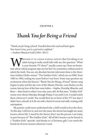 13
Chapter 3
Thank You for Being a Friend
“Thank you for being a friend. Travelled down the road and back again.
Your heart is true, you’re a pal and a confidant.”
—Andrew Maurice Gold (1951–2011)
Whether it is a high school survey that I’m taking or an
adult trying to make small talk with me, the question “What
is your favorite TV show?” usually comes up. I have no hesita-
tion about which program tops my list but I’m sometimes embarrassed to
admit the truth. You see, my absolute favorite television show is the three-
time Golden Globe winner “The Golden Girls,” which ran on NBC from
1985 to 1992, ending two years before I was born. Some may question my
excitement when the famous “Thank You for Being a Friend” theme song
begins to play and the sky view of the Miami, Florida, coast flashes on the
screen, but my love of the four sassy ladies—Sophia, Dorothy, Blanche, and
Rose—dates back to when I was nine years old. At that time, “Golden Girl”
reruns were shown Monday through Friday, 9 am until 2 pm. I would watch
them whenever I could. You would find me in front of the TV (on days I
didn’t have school) at 8:30 am with a bowl of cereal and milk, waiting with
anticipation.
My parents could never understand why a child would so love the show.
To this day, I still love it; and over the years, the sitcom has taught me many
lessons about life. I stand by the theory that I am the person I am today
in part because of “The Golden Girls.” All of life’s lessons can be found in
a “Golden Girls” episode. And thanks to a Christmas gift, I can watch the
boxed set of seven seasons whenever I want.
 