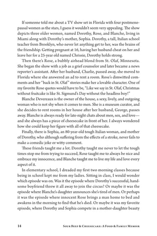 14 Sour Beef  Cheesecake: A Food  Family Memoir
If someone told me about a TV show set in Florida with four postmeno-
pausal women as the stars, I guess it wouldn’t seem very appealing. The show
depicts three older women, named Dorothy, Rose, and Blanche, living in
Miami along with Dorothy’s mother, Sophia. Dorothy, a tall, Italian school
teacher from Brooklyn, who never let anything get to her, was the brains of
the friendship. Getting pregnant at 16, having her husband cheat on her and
leave her for a 25-year old named Chrissie, Dorothy holds strong.
Then there’s Rose, a bubbly airhead blond from St. Olaf, Minnesota.
She began the show with a job as a grief counselor and later became a news
reporter’s assistant. After her husband, Charlie, passed away, she moved to
Florida where she answered an ad to rent a room. Rose’s dimwitted com-
ments and her “back in St. Olaf” stories make her a lovable character. One of
my favorite Rose quotes would have to be, “Like we say in St. Olaf, Christmas
without fruitcake is like St. Sigmund’s Day without the headless boy!”
Blanche Devereaux is the owner of the house, a sexy, lively, and outgoing
woman who is not shy when it comes to men. She is a museum curator, and
she decides to rent rooms in her house after her husband, George, passes
away. Blanche is always ready for late-night chats about men, sex, and love—
and she always has a piece of cheesecake in front of her. I always wondered
how she could keep her figure with all of that cheesecake.
Finally, there is Sophia, an 80-year-old tough Italian woman, and mother
of Dorothy, who although suffering from the effects of a stroke, never fails to
make a comedic joke or witty comment.
These friends taught me a lot. Dorothy taught me never to let the tough
times stop me from trying to succeed, Rose taught me to always be nice and
embrace my innocence, and Blanche taught me to live my life and love every
aspect of it.
In elementary school, I dreaded my first two morning classes because
being in school kept me from my ladies. Sitting in class, I would wonder
which episode was on. Was it the episode where Dorothy’s successful, hand-
some boyfriend threw it all away to join the circus? Or maybe it was the
episode where Blanche’s daughter announces she’s tired of men. Or perhaps
it was the episode where innocent Rose brings a man home to bed and
awakens in the morning to find that he’s died. Or maybe it was my favorite
episode, where Dorothy and Sophia compete in a mother-daughter beauty
 