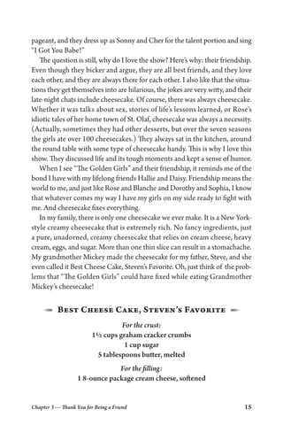 Chapter 3 — Thank You for Being a Friend 15
pageant, and they dress up as Sonny and Cher for the talent portion and sing
“I Got You Babe!”
The question is still, why do I love the show? Here’s why: their friendship.
Even though they bicker and argue, they are all best friends, and they love
each other, and they are always there for each other. I also like that the situa-
tions they get themselves into are hilarious, the jokes are very witty, and their
late-night chats include cheesecake. Of course, there was always cheesecake.
Whether it was talks about sex, stories of life’s lessons learned, or Rose’s
idiotic tales of her home town of St. Olaf, cheesecake was always a necessity.
(Actually, sometimes they had other desserts, but over the seven seasons
the girls ate over 100 cheesecakes.) They always sat in the kitchen, around
the round table with some type of cheesecake handy. This is why I love this
show. They discussed life and its tough moments and kept a sense of humor.
When I see “The Golden Girls” and their friendship, it reminds me of the
bond I have with my lifelong friends Hallie and Daisy. Friendship means the
world to me, and just like Rose and Blanche and Dorothy and Sophia, I know
that whatever comes my way I have my girls on my side ready to fight with
me. And cheesecake fixes everything.
In my family, there is only one cheesecake we ever make. It is a New York-
style creamy cheesecake that is extremely rich. No fancy ingredients, just
a pure, unadorned, creamy cheesecake that relies on cream cheese, heavy
cream, eggs, and sugar. More than one thin slice can result in a stomachache.
My grandmother Mickey made the cheesecake for my father, Steve, and she
even called it Best Cheese Cake, Steven’s Favorite. Oh, just think of the prob-
lems that “The Golden Girls” could have fixed while eating Grandmother
Mickey’s cheesecake!
1  Best Cheese Cake, Steven’s Favorite  2
For the crust:
1½ cups graham cracker crumbs
1 cup sugar
5 tablespoons butter, melted
For the filling:
1 8-ounce package cream cheese, softened
 