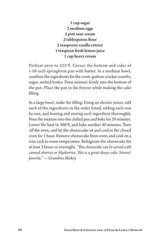 16 Sour Beef  Cheesecake: A Food  Family Memoir
1 cup sugar
2 medium eggs
1 pint sour cream
2 tablespoons flour
2 teaspoons vanilla extract
1 teaspoon fresh lemon juice
1 cup heavy cream
Preheat oven to 325°F. Grease the bottom and sides of
a 10-inch springform pan with butter. In a medium bowl,
combine the ingredients for the crust: graham cracker crumbs,
sugar, melted butter. Press mixture firmly into the bottom of
the pan. Place the pan in the freezer while making the cake
filling.
In a large bowl, make the filling. Using an electric mixer, add
each of the ingredients in the order listed, adding each one
by one, and beating and mixing each ingredient thoroughly.
Pour the mixture into the chilled pan and bake for 20 minutes.
Lower the heat to 300°F, and bake another 40 minutes. Turn
off the oven, and let the cheesecake sit and cool in the closed
oven for 1 hour. Remove cheesecake from oven, and cool on a
wire rack to room temperature. Refrigerate the cheesecake for
at least 3 hours or overnight. “This cheesecake can be served with
canned cherries or blueberries. This is a great cheese cake. Steven’s
favorite.” —Grandma Mickey
 