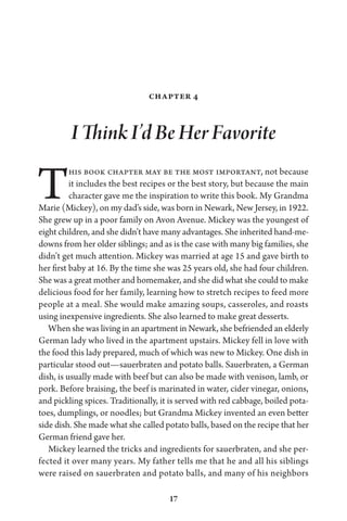 17
Chapter 4
I Think I’d Be Her Favorite
This book chapter may be the most important, not because
it includes the best recipes or the best story, but because the main
character gave me the inspiration to write this book. My Grandma
Marie (Mickey), on my dad’s side, was born in Newark, New Jersey, in 1922.
She grew up in a poor family on Avon Avenue. Mickey was the youngest of
eight children, and she didn’t have many advantages. She inherited hand-me-
downs from her older siblings; and as is the case with many big families, she
didn’t get much attention. Mickey was married at age 15 and gave birth to
her first baby at 16. By the time she was 25 years old, she had four children.
She was a great mother and homemaker, and she did what she could to make
delicious food for her family, learning how to stretch recipes to feed more
people at a meal. She would make amazing soups, casseroles, and roasts
using inexpensive ingredients. She also learned to make great desserts.
When she was living in an apartment in Newark, she befriended an elderly
German lady who lived in the apartment upstairs. Mickey fell in love with
the food this lady prepared, much of which was new to Mickey. One dish in
particular stood out—sauerbraten and potato balls. Sauerbraten, a German
dish, is usually made with beef but can also be made with venison, lamb, or
pork. Before braising, the beef is marinated in water, cider vinegar, onions,
and pickling spices. Traditionally, it is served with red cabbage, boiled pota-
toes, dumplings, or noodles; but Grandma Mickey invented an even better
side dish. She made what she called potato balls, based on the recipe that her
German friend gave her.
Mickey learned the tricks and ingredients for sauerbraten, and she per-
fected it over many years. My father tells me that he and all his siblings
were raised on sauerbraten and potato balls, and many of his neighbors
 