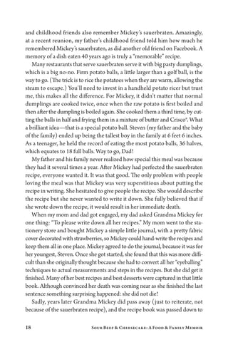 18 Sour Beef  Cheesecake: A Food  Family Memoir
and childhood friends also remember Mickey’s sauerbraten. Amazingly,
at a recent reunion, my father’s childhood friend told him how much he
remembered Mickey’s sauerbraten, as did another old friend on Facebook. A
memory of a dish eaten 40 years ago is truly a “memorable” recipe.
Many restaurants that serve sauerbraten serve it with big pasty dumplings,
which is a big no-no. Firm potato balls, a little larger than a golf ball, is the
way to go. (The trick is to rice the potatoes when they are warm, allowing the
steam to escape.) You’ll need to invest in a handheld potato ricer but trust
me, this makes all the difference. For Mickey, it didn’t matter that normal
dumplings are cooked twice, once when the raw potato is first boiled and
then after the dumpling is boiled again. She cooked them a third time, by cut-
ting the balls in half and frying them in a mixture of butter and Crisco®. What
a brilliant idea—that is a special potato ball. Steven (my father and the baby
of the family) ended up being the tallest boy in the family at 6 feet 6 inches.
As a teenager, he held the record of eating the most potato balls, 36 halves,
which equates to 18 full balls. Way to go, Dad!
My father and his family never realized how special this meal was because
they had it several times a year. After Mickey had perfected the sauerbraten
recipe, everyone wanted it. It was that good. The only problem with people
loving the meal was that Mickey was very superstitious about putting the
recipe in writing. She hesitated to give people the recipe. She would describe
the recipe but she never wanted to write it down. She fully believed that if
she wrote down the recipe, it would result in her immediate death.
When my mom and dad got engaged, my dad asked Grandma Mickey for
one thing: “To please write down all her recipes.” My mom went to the sta­
tionery store and bought Mickey a simple little journal, with a pretty fabric
cover decorated with strawberries, so Mickey could hand-write the recipes and
keep them all in one place. Mickey agreed to do the journal, because it was for
her youngest, Steven. Once she got started, she found that this was more diffi-
cult than she originally thought because she had to convert all her “eyeballing”
techniques to actual measurements and steps in the recipes. But she did get it
finished. Many of her best recipes and best desserts were captured in that little
book. Although convinced her death was coming near as she finished the last
sentence something surprising happened: she did not die!
Sadly, years later Grandma Mickey did pass away (just to reiterate, not
because of the sauerbraten recipe), and the recipe book was passed down to
 