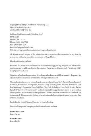 Copyright © 2011 by Greenbranch Publishing, LLC
ISBN: 978-0-982-7055-9-9
eISBN: 978-0-982-7055-8-2
Published by Greenbranch Publishing, LLC
PO Box 208
Phoenix, MD 21131
Phone: (800) 933-3711
Fax: (410) 329-1510
Email: info@greenbranch.com
Website: www.gracecollinsmedia.com, www.greenbranch.com
All rights reserved. No part of this publication may be reproduced or transmitted in any form, by
any means, without prior written permission of the publisher.
Ebook edition also available.
Requests for permission, information on our multi-copy pricing program, or other infor­
mation should be addressed to the Permissions Department, Greenbranch Publishing, LLC.
info@greenbranch.com
Attention schools and companies: Greenbranch books are available at quantity discounts for
education, business or sales promotions. info@greenbranch.com
The Author’s references to various brand-name products (Aqua Net®, Bacardi Rum®, Boursin®,
Campari®, Cheerios®, Corning Ware, Crisco®, Gravy Master®, Jell-O, National Bohemian®, Old
Bay Seasoning®, Pepperidge Farm Goldfish®, Play-Doh, Sell’s Liver Pate®, Stella Artois®, Taylor
Pork Roll®) are for information only and not intended to suggest endorsement or sponsorship
of the product by the Author or her publisher. Several products mentioned in this book are
trademarked. The companies that own these trademarks have not participated in, nor do they
endorse, this book.
Printed in the United States of America by Gasch Printing.
Library of Congress Cataloging-in-Publication Data is available
Book Designer
Laura Carter
Copy Editor
Karen Doyle
 