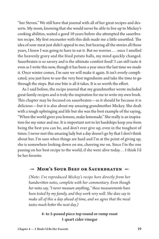Chapter 4 — I Think I’d Be Her Favorite 19
“her Steven.” We still have that journal with all of her great recipes and des-
serts. My mom, knowing that she would never be able to live up to Mickey’s
cooking abilities, waited a good 10 years before she attempted the sauerbra-
ten recipe. My first encounter with this dish made me a little unsettled. The
idea of sour meat just didn’t appeal to me; but hearing all the stories all those
years, I knew I was going to have to eat it. But no worries . . . once I smelled
the heavenly gravy and the fried potato balls, my mind quickly changed.
Sauerbraten is so savory and is the ultimate comfort food! I can still taste it
even as I write this now, though it has been a year since the last time we made
it. Once winter comes, I’m sure we will make it again. It isn’t overly compli-
cated, you just have to use the very best ingredients and take the time to go
through the steps. But one bite is all it takes. It is so worth the effort.
As I said before, the recipe journal that my grandmother wrote included
great family recipes and is truly the inspiration for me to write my own book.
This chapter may be focused on sauerbraten—as it should be because it is
delicious—but it is also about my amazing grandmother Mickey. She dealt
with a tough upbringing and life but she was the best example of the saying,
“When the world gives you lemons, make lemonade.” She really is an inspira-
tion for my sister and me. It is important not to let hardships keep you from
being the best you can be, and don’t ever give up, even in the toughest of
times. I never met this amazing lady but a day doesn’t go by that I don’t think
about her. I’m sure when things are hard and I’m at the point of giving up,
she is somewhere looking down on me, cheering me on. Since I’m the one
passing on her best recipe to the world, if she were alive today. . . I think I’d
be her favorite.
1  Mom’s Sour Beef or Sauerbraten  2
(Note: I’ve reproduced Mickey’s recipe here directly from her
handwritten notes, complete with her commentary. Even though
her notes say, “I never measure anything,” these measurements have
been tested by my family, and they work very well. She does say to
make all of this a day ahead of time, and we agree that the meal
tastes much better the next day.)
4- to 5-pound piece top round or rump roast
1 quart cider vinegar
 