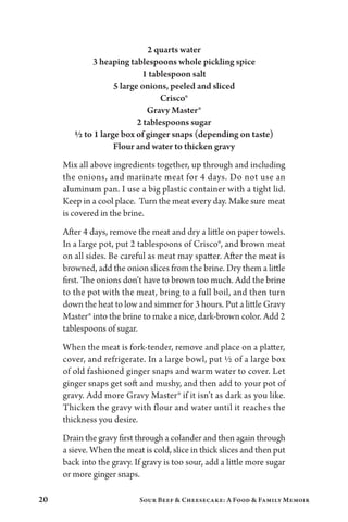 20 Sour Beef  Cheesecake: A Food  Family Memoir
2 quarts water
3 heaping tablespoons whole pickling spice
1 tablespoon salt
5 large onions, peeled and sliced
Crisco®
Gravy Master®
2 tablespoons sugar
½ to 1 large box of ginger snaps (depending on taste)
Flour and water to thicken gravy
Mix all above ingredients together, up through and including
the onions, and marinate meat for 4 days. Do not use an
aluminum pan. I use a big plastic container with a tight lid.
Keep in a cool place. Turn the meat every day. Make sure meat
is covered in the brine.
After 4 days, remove the meat and dry a little on paper towels.
In a large pot, put 2 tablespoons of Crisco®, and brown meat
on all sides. Be careful as meat may spatter. After the meat is
browned, add the onion slices from the brine. Dry them a little
first. The onions don’t have to brown too much. Add the brine
to the pot with the meat, bring to a full boil, and then turn
down the heat to low and simmer for 3 hours. Put a little Gravy
Master® into the brine to make a nice, dark-brown color. Add 2
tablespoons of sugar.
When the meat is fork-tender, remove and place on a platter,
cover, and refrigerate. In a large bowl, put ½ of a large box
of old fashioned ginger snaps and warm water to cover. Let
ginger snaps get soft and mushy, and then add to your pot of
gravy. Add more Gravy Master® if it isn’t as dark as you like.
Thicken the gravy with flour and water until it reaches the
thickness you desire.
Drain the gravy first through a colander and then again through
a sieve. When the meat is cold, slice in thick slices and then put
back into the gravy. If gravy is too sour, add a little more sugar
or more ginger snaps.
 