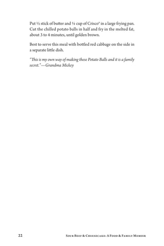 22 Sour Beef  Cheesecake: A Food  Family Memoir
Put ½ stick of butter and ¼ cup of Crisco® in a large frying pan.
Cut the chilled potato balls in half and fry in the melted fat,
about 3 to 4 minutes, until golden brown.
Best to serve this meal with bottled red cabbage on the side in
a separate little dish.
“This is my own way of making these Potato Balls and it is a family
secret.”—Grandma Mickey
 
