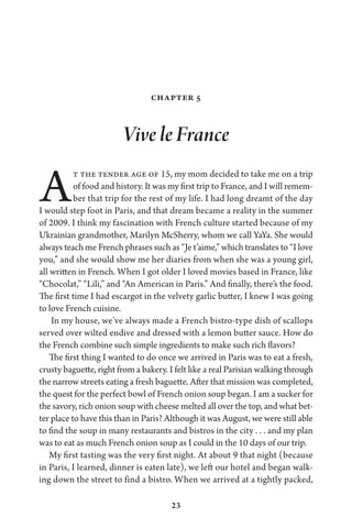 23
Chapter 5
Vive le France
At the tender age of 15, my mom decided to take me on a trip
of food and history. It was my first trip to France, and I will remem-
ber that trip for the rest of my life. I had long dreamt of the day
I would step foot in Paris, and that dream became a reality in the summer
of 2009. I think my fascination with French culture started because of my
Ukrainian grandmother, Marilyn McSherry, whom we call YaYa. She would
always teach me French phrases such as “Je t’aime,” which translates to “I love
you,” and she would show me her diaries from when she was a young girl,
all written in French. When I got older I loved movies based in France, like
“Chocolat,” “Lili,” and “An American in Paris.” And finally, there’s the food.
The first time I had escargot in the velvety garlic butter, I knew I was going
to love French cuisine.
In my house, we’ve always made a French bistro-type dish of scallops
served over wilted endive and dressed with a lemon butter sauce. How do
the French combine such simple ingredients to make such rich flavors?
The first thing I wanted to do once we arrived in Paris was to eat a fresh,
crusty baguette, right from a bakery. I felt like a real Parisian walking through
the narrow streets eating a fresh baguette. After that mission was completed,
the quest for the perfect bowl of French onion soup began. I am a sucker for
the savory, rich onion soup with cheese melted all over the top, and what bet-
ter place to have this than in Paris? Although it was August, we were still able
to find the soup in many restaurants and bistros in the city . . . and my plan
was to eat as much French onion soup as I could in the 10 days of our trip.
My first tasting was the very first night. At about 9 that night (because
in Paris, I learned, dinner is eaten late), we left our hotel and began walk-
ing down the street to find a bistro. When we arrived at a tightly packed,
 