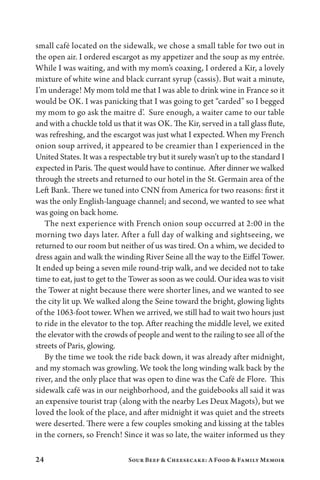 24 Sour Beef  Cheesecake: A Food  Family Memoir
small café located on the sidewalk, we chose a small table for two out in
the open air. I ordered escargot as my appetizer and the soup as my entrée.
While I was waiting, and with my mom’s coaxing, I ordered a Kir, a lovely
mixture of white wine and black currant syrup (cassis). But wait a minute,
I’m underage! My mom told me that I was able to drink wine in France so it
would be OK. I was panicking that I was going to get “carded” so I begged
my mom to go ask the maitre d’. Sure enough, a waiter came to our table
and with a chuckle told us that it was OK. The Kir, served in a tall glass flute,
was refreshing, and the escargot was just what I expected. When my French
onion soup arrived, it appeared to be creamier than I experienced in the
United States. It was a respectable try but it surely wasn’t up to the standard I
expected in Paris. The quest would have to continue. After dinner we walked
through the streets and returned to our hotel in the St. Germain area of the
Left Bank. There we tuned into CNN from America for two reasons: first it
was the only English-language channel; and second, we wanted to see what
was going on back home.
The next experience with French onion soup occurred at 2:00 in the
morning two days later. After a full day of walking and sightseeing, we
returned to our room but neither of us was tired. On a whim, we decided to
dress again and walk the winding River Seine all the way to the Eiffel Tower.
It ended up being a seven mile round-trip walk, and we decided not to take
time to eat, just to get to the Tower as soon as we could. Our idea was to visit
the Tower at night because there were shorter lines, and we wanted to see
the city lit up. We walked along the Seine toward the bright, glowing lights
of the 1063-foot tower. When we arrived, we still had to wait two hours just
to ride in the elevator to the top. After reaching the middle level, we exited
the elevator with the crowds of people and went to the railing to see all of the
streets of Paris, glowing.
By the time we took the ride back down, it was already after midnight,
and my stomach was growling. We took the long winding walk back by the
river, and the only place that was open to dine was the Café de Flore. This
sidewalk café was in our neighborhood, and the guidebooks all said it was
an expensive tourist trap (along with the nearby Les Deux Magots), but we
loved the look of the place, and after midnight it was quiet and the streets
were deserted. There were a few couples smoking and kissing at the tables
in the corners, so French! Since it was so late, the waiter informed us they
 