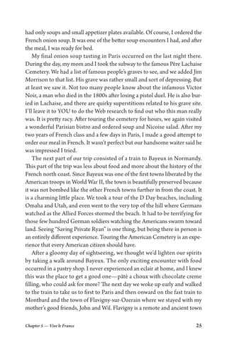 Chapter 5 — Vive le France 25
had only soups and small appetizer plates available. Of course, I ordered the
French onion soup. It was one of the better soup encounters I had, and after
the meal, I was ready for bed.
My final onion soup tasting in Paris occurred on the last night there.
During the day, my mom and I took the subway to the famous Père Lachaise
Cemetery. We had a list of famous people’s graves to see, and we added Jim
Morrison to that list. His grave was rather small and sort of depressing. But
at least we saw it. Not too many people know about the infamous Victor
Noir, a man who died in the 1800s after losing a pistol duel. He is also bur-
ied in Lachaise, and there are quirky superstitions related to his grave site.
I’ll leave it to YOU to do the Web research to find out who this man really
was. It is pretty racy. After touring the cemetery for hours, we again visited
a wonderful Parisian bistro and ordered soup and Nicoise salad. After my
two years of French class and a few days in Paris, I made a good attempt to
order our meal in French. It wasn’t perfect but our handsome waiter said he
was impressed I tried.
The next part of our trip consisted of a train to Bayeux in Normandy.
This part of the trip was less about food and more about the history of the
French north coast. Since Bayeux was one of the first towns liberated by the
American troops in World War II, the town is beautifully preserved because
it was not bombed like the other French towns further in from the coast. It
is a charming little place. We took a tour of the D Day beaches, including
Omaha and Utah, and even went to the very top of the hill where Germans
watched as the Allied Forces stormed the beach. It had to be terrifying for
those few hundred German soldiers watching the Americans swarm toward
land. Seeing “Saving Private Ryan” is one thing, but being there in person is
an entirely different experience. Touring the American Cemetery is an expe-
rience that every American citizen should have.
After a gloomy day of sightseeing, we thought we’d lighten our spirits
by taking a walk around Bayeux. The only exciting encounter with food
occurred in a pastry shop. I never experienced an eclair at home, and I knew
this was the place to get a good one—pâtè a choux with chocolate creme
filling, who could ask for more? The next day we woke up early and walked
to the train to take us to first to Paris and then onward on the fast train to
Montbard and the town of Flavigny-sur-Ozerain where we stayed with my
mother’s good friends, John and Wil. Flavigny is a remote and ancient town
 