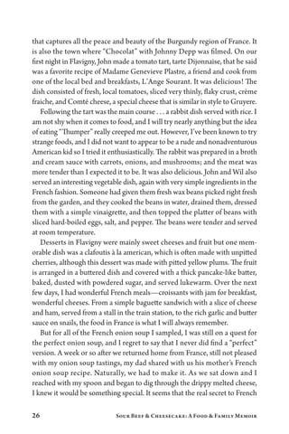 26 Sour Beef  Cheesecake: A Food  Family Memoir
that captures all the peace and beauty of the Burgundy region of France. It
is also the town where “Chocolat” with Johnny Depp was filmed. On our
first night in Flavigny, John made a tomato tart, tarte Dijonnaise, that he said
was a favorite recipe of Madame Genevieve Plastre, a friend and cook from
one of the local bed and breakfasts, L’Ange Sourant. It was delicious! The
dish consisted of fresh, local tomatoes, sliced very thinly, flaky crust, crème
fraiche, and Comté cheese, a special cheese that is similar in style to Gruyere.
Following the tart was the main course . . . a rabbit dish served with rice. I
am not shy when it comes to food, and I will try nearly anything but the idea
of eating “Thumper” really creeped me out. However, I’ve been known to try
strange foods, and I did not want to appear to be a rude and nonadventurous
American kid so I tried it enthusiastically. The rabbit was prepared in a broth
and cream sauce with carrots, onions, and mushrooms; and the meat was
more tender than I expected it to be. It was also delicious. John and Wil also
served an interesting vegetable dish, again with very simple ingredients in the
French fashion. Someone had given them fresh wax beans picked right fresh
from the garden, and they cooked the beans in water, drained them, dressed
them with a simple vinaigrette, and then topped the platter of beans with
sliced hard-boiled eggs, salt, and pepper. The beans were tender and served
at room temperature.
Desserts in Flavigny were mainly sweet cheeses and fruit but one mem­
orable dish was a clafoutis à la american, which is often made with unpitted
cherries, although this dessert was made with pitted yellow plums. The fruit
is arranged in a buttered dish and covered with a thick pancake-like batter,
baked, dusted with powdered sugar, and served lukewarm. Over the next
few days, I had wonderful French meals—croissants with jam for breakfast,
wonderful cheeses. From a simple baguette sandwich with a slice of cheese
and ham, served from a stall in the train station, to the rich garlic and butter
sauce on snails, the food in France is what I will always remember.
But for all of the French onion soup I sampled, I was still on a quest for
the perfect onion soup, and I regret to say that I never did find a “perfect”
version. A week or so after we returned home from France, still not pleased
with my onion soup tastings, my dad shared with us his mother’s French
onion soup recipe. Naturally, we had to make it. As we sat down and I
reached with my spoon and began to dig through the drippy melted cheese,
I knew it would be something special. It seems that the real secret to French
 