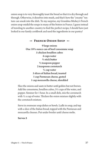 Chapter 5 — Vive le France 27
onion soup is to very thoroughly toast the bread so that it is dry through and
through. Otherwise, it dissolves into mush, and that’s how the “creamy” tex-
ture can sneak into the dish. To my surprise, my Grandma Mickey’s French
onion soup outdid the soups in many of the bistros in France. I guess instead
of traveling to another country to find the perfect recipe, I should have just
looked in our family cookbook and used the ingredients in our pantry!
1  French Onion Soup  2
9 large onions
One 10¾ ounce can of beef consomme soup
5 chicken bouillon cubes
6 cups water
⅔ stick butter
½ teaspoon pepper
2 teaspoons cornstarch
½ cup water
5 slices of Italian bread, toasted
1 cup Parmesan cheese, grated
1 cup mozzarella cheese, shredded
Slice the onions and saute in butter until golden but not brown.
Add the consomme, bouillon cubes, 5½ cups of the water, and
pepper. Simmer for 1 hour. In a small dish, mix the cornstarch
with ½ a cup of water. Thicken the onion mixture slightly with
the cornstarch mixture.
Serve in ovenware soup dishes or bowls. Ladle in soup, and top
with a slice of the Italian bread, topped with the Parmesan and
mozzarella cheeses. Put under broiler until cheese melts.
Serves 5
 
