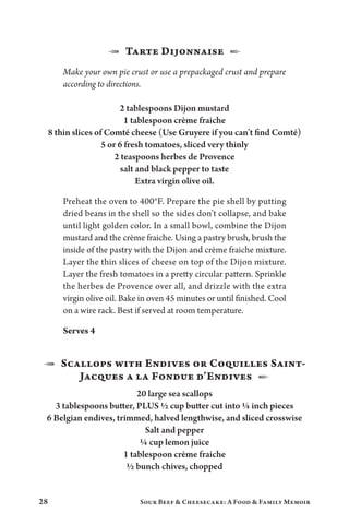 28 Sour Beef  Cheesecake: A Food  Family Memoir
1  Tarte Dijonnaise  2
Make your own pie crust or use a prepackaged crust and prepare
according to directions.
2 tablespoons Dijon mustard
1 tablespoon crème fraiche
8 thin slices of Comté cheese (Use Gruyere if you can’t find Comté)
5 or 6 fresh tomatoes, sliced very thinly
2 teaspoons herbes de Provence
salt and black pepper to taste
Extra virgin olive oil.
Preheat the oven to 400°F. Prepare the pie shell by putting
dried beans in the shell so the sides don’t collapse, and bake
until light golden color. In a small bowl, combine the Dijon
mustard and the crème fraiche. Using a pastry brush, brush the
inside of the pastry with the Dijon and crème fraiche mixture.
Layer the thin slices of cheese on top of the Dijon mixture.
Layer the fresh tomatoes in a pretty circular pattern. Sprinkle
the herbes de Provence over all, and drizzle with the extra
virgin olive oil. Bake in oven 45 minutes or until finished. Cool
on a wire rack. Best if served at room temperature.
Serves 4
1  Scallops with Endives or Coquilles Saint-
Jacques a la Fondue d’Endives  2
20 large sea scallops
3 tablespoons butter, PLUS ½ cup butter cut into ¼ inch pieces
6 Belgian endives, trimmed, halved lengthwise, and sliced crosswise
Salt and pepper
¼ cup lemon juice
1 tablespoon crème fraiche
½ bunch chives, chopped
 
