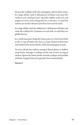Chapter 5 — Vive le France 29
Season the scallops with salt and pepper, and set them aside.
In a large skillet, melt 2 tablespoons of butter and saute the
endives over medium heat. Sprinkle lightly with salt and
pepper to taste, and cook gently for 5 minutes, or until the
endives are tender. Remove pan from heat and set aside.
In a large skillet, melt the additional 1 tablespoon of butter and
saute the scallops for 2 minutes on each side, or until they are
golden brown.
In a small saucepan, bring the lemon juice to a boil and whisk
in the ½ cup of butter one slice at a time. Remove from heat
and whisk in the creme fraiche. Add salt and pepper to taste.
To serve, divide the endives among 4 dinner plates or shallow
soup bowls. Arrange 5 scallops on the top of each serving of
endives. Spoon the lemon butter over the scallops and sprinkle
with the chopped chives for garnish. Serve immediately.
Serves 4
 