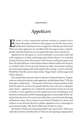 31
Chapter 6
Appetizers
Eating a little something before dinner is a creative way to
infuse the palate with flavors that prepare you for the next course,
and the best cooks know to tie in appetizers with the rest of the meal.
When you plan appetizers, be mindful of the beverages (wine, cocktails,
punch) and other foods you are serving for the main course and dessert.
Appetizers are also great as a social icebreaker as you make small talk
with company or to help curb hunger pains before dinner. I’ve read that
during Victorian times, the hostess of the house would greet guests and
brave the first half hour or hour before dinner without either hors d’oeuvre
or cocktails. Panic! It was up to the hostess to make conversation and keep
the conversation going, and set the stage for the evening. It wasn’t until after
World War I that the custom of pre-dinner “finger foods” and beverages took
hold in America.
One anxiety that many of us share is the fear of awkward silences. To guar-
antee no awkward moments, order appetizers and talk about them! “Oh, this
liver pâté is really lovely . . .” Discussion of the taste and presentation of the
food, the plate it’s on, how it is paired with the wine, who else is eating the
same starter—appetizers are a vehicle for conversation. If you are serving
cocktails or wine, appetizers are also a good way to put something in your
stomach to soak up the alcohol. Enjoying appetizers is an example of how eat-
ing has become more of a social event rather than a survival need. Meetings,
celebrations, dates, all are centered around food. Whether it is cheese and
crackers or rare ahi tuna sliced on a platter, appetizers act as a messenger to
your stomach saying, “OK, here’s a little tease of what’s to come.”
My family is famous for preparing reliable “pre-meal meals.” When you
walk into my house at holiday time or when we are expecting company, there
 